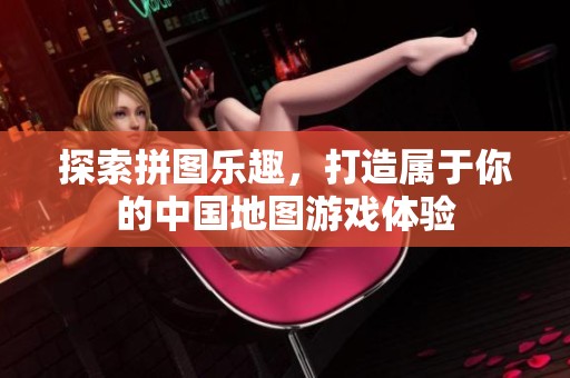 探索拼图乐趣，打造属于你的中国地图游戏体验