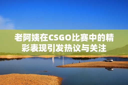 老阿姨在CSGO比赛中的精彩表现引发热议与关注