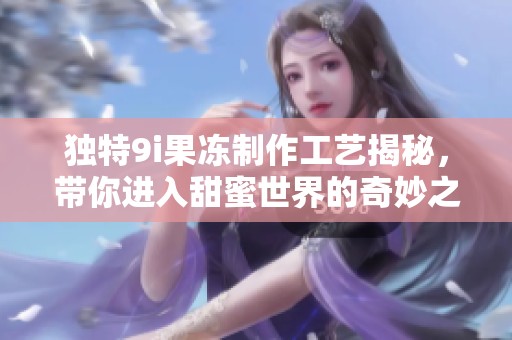 独特9i果冻制作工艺揭秘，带你进入甜蜜世界的奇妙之旅