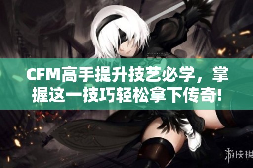 CFM高手提升技艺必学，掌握这一技巧轻松拿下传奇!