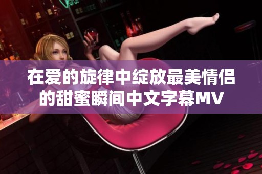 在爱的旋律中绽放最美情侣的甜蜜瞬间中文字幕MV