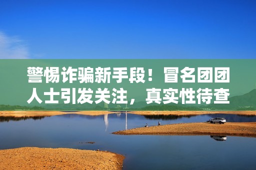 警惕诈骗新手段！冒名团团人士引发关注，真实性待查
