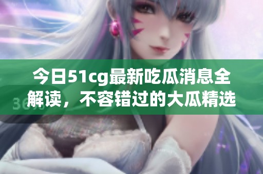 今日51cg最新吃瓜消息全解读，不容错过的大瓜精选！