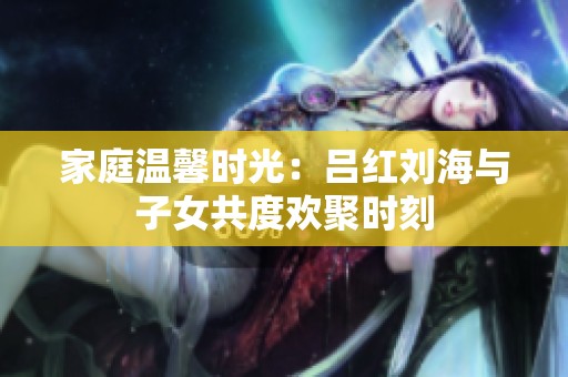 家庭温馨时光：吕红刘海与子女共度欢聚时刻