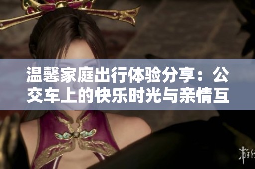 温馨家庭出行体验分享：公交车上的快乐时光与亲情互动