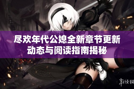 尽欢年代公媳全新章节更新动态与阅读指南揭秘