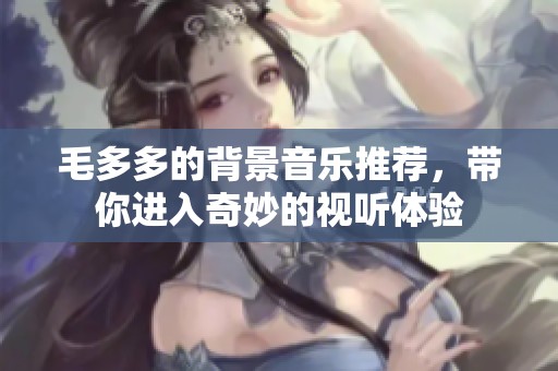 毛多多的背景音乐推荐，带你进入奇妙的视听体验