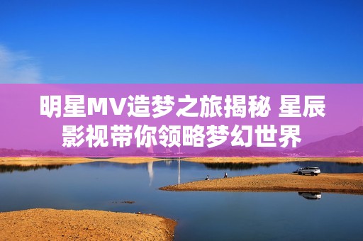 明星MV造梦之旅揭秘 星辰影视带你领略梦幻世界