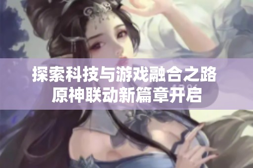 探索科技与游戏融合之路 原神联动新篇章开启