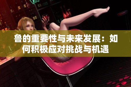 鲁的重要性与未来发展：如何积极应对挑战与机遇