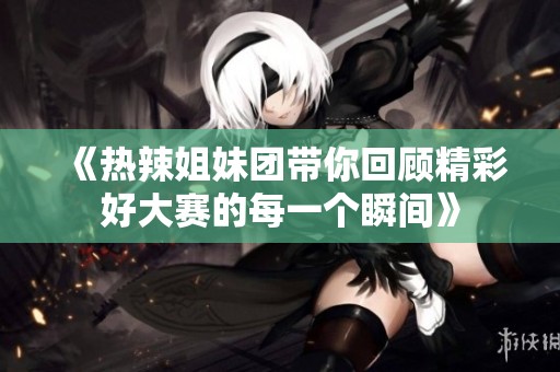 《热辣姐妹团带你回顾精彩好大赛的每一个瞬间》
