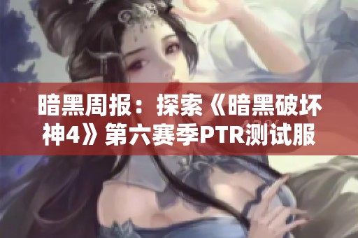 暗黑周报：探索《暗黑破坏神4》第六赛季PTR测试服全新内容