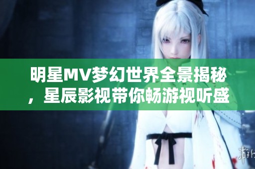 明星MV梦幻世界全景揭秘，星辰影视带你畅游视听盛宴