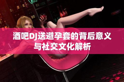酒吧DJ送避孕套的背后意义与社交文化解析