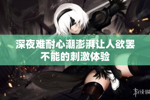 深夜难耐心潮澎湃让人欲罢不能的刺激体验