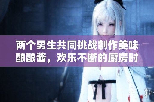两个男生共同挑战制作美味酿酿酱，欢乐不断的厨房时光