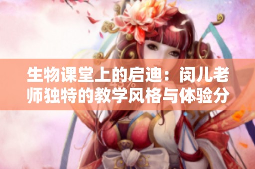 生物课堂上的启迪：闵儿老师独特的教学风格与体验分享