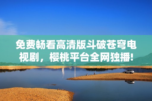 免费畅看高清版斗破苍穹电视剧，樱桃平台全网独播!