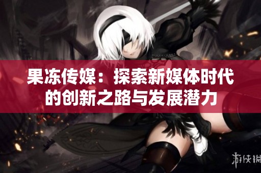 果冻传媒：探索新媒体时代的创新之路与发展潜力