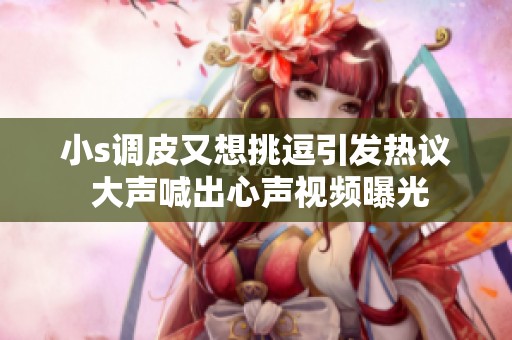 小s调皮又想挑逗引发热议 大声喊出心声视频曝光