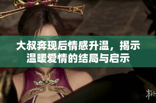 大叔奔现后情感升温，揭示温暖爱情的结局与启示