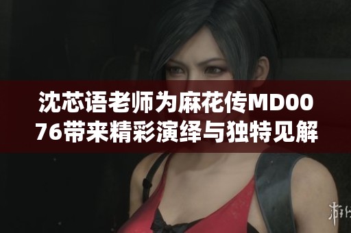 沈芯语老师为麻花传MD0076带来精彩演绎与独特见解