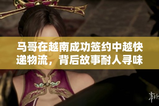 马哥在越南成功签约中越快递物流，背后故事耐人寻味