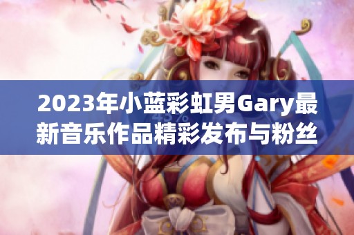 2023年小蓝彩虹男Gary最新音乐作品精彩发布与粉丝分享