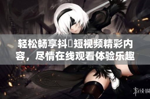 轻松畅享抖抈短视频精彩内容，尽情在线观看体验乐趣