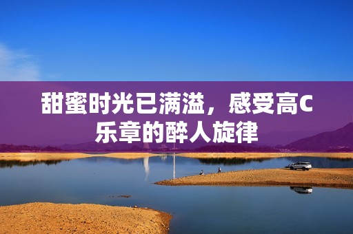 甜蜜时光已满溢，感受高C乐章的醉人旋律