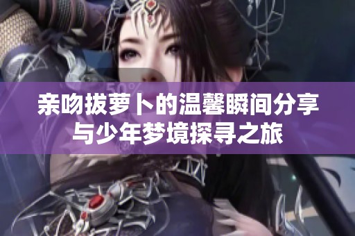亲吻拔萝卜的温馨瞬间分享与少年梦境探寻之旅