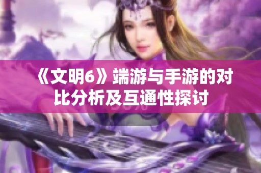 《文明6》端游与手游的对比分析及互通性探讨