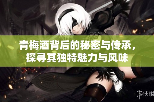 青梅酒背后的秘密与传承，探寻其独特魅力与风味