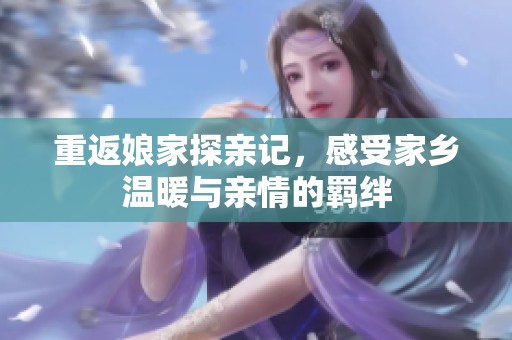重返娘家探亲记，感受家乡温暖与亲情的羁绊