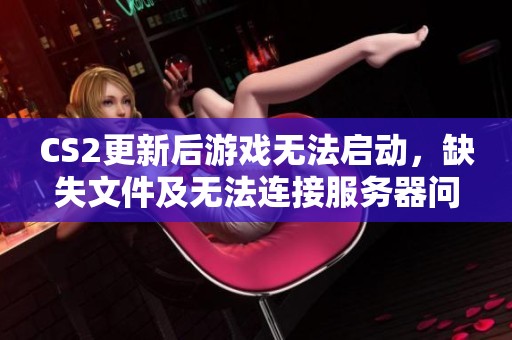 CS2更新后游戏无法启动，缺失文件及无法连接服务器问题解决方案