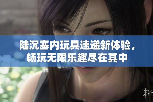 陆沉塞内玩具速递新体验，畅玩无限乐趣尽在其中