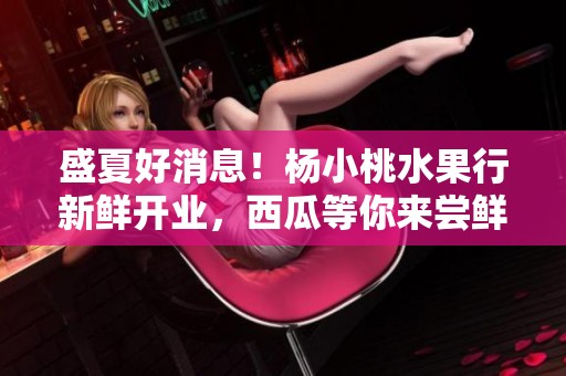 盛夏好消息！杨小桃水果行新鲜开业，西瓜等你来尝鲜！