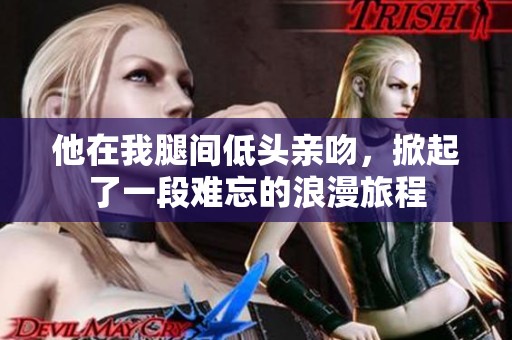 他在我腿间低头亲吻，掀起了一段难忘的浪漫旅程