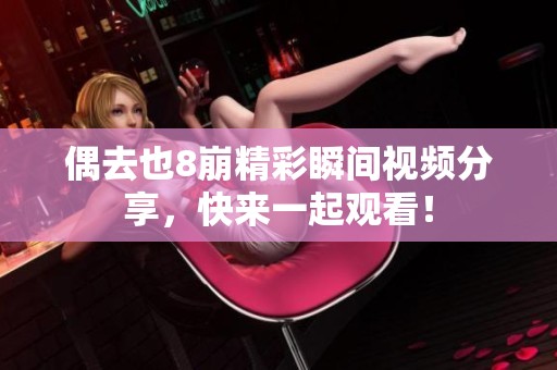 偶去也8崩精彩瞬间视频分享，快来一起观看！