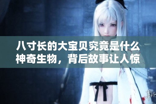 八寸长的大宝贝究竟是什么神奇生物，背后故事让人惊讶