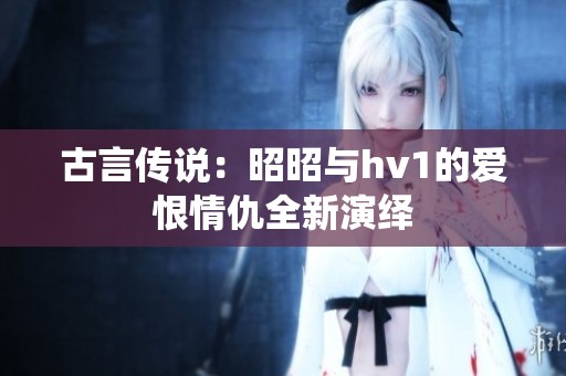 古言传说：昭昭与hv1的爱恨情仇全新演绎