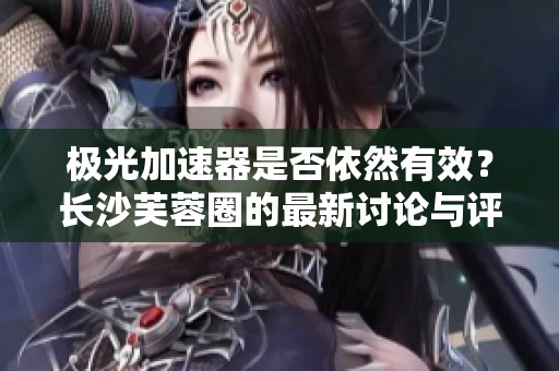 极光加速器是否依然有效？长沙芙蓉圈的最新讨论与评价