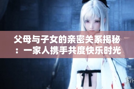 父母与子女的亲密关系揭秘：一家人携手共度快乐时光