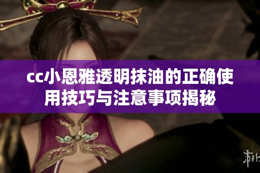 cc小恩雅透明抹油的正确使用技巧与注意事项揭秘