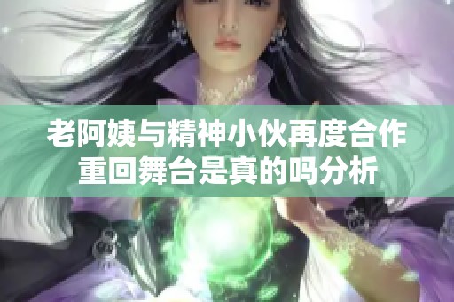老阿姨与精神小伙再度合作重回舞台是真的吗分析