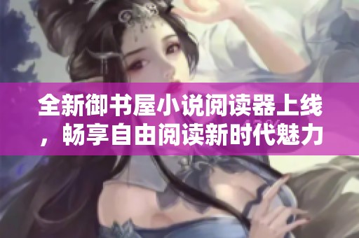 全新御书屋小说阅读器上线，畅享自由阅读新时代魅力
