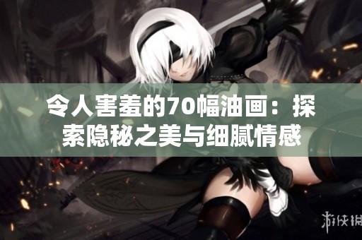 令人害羞的70幅油画：探索隐秘之美与细腻情感
