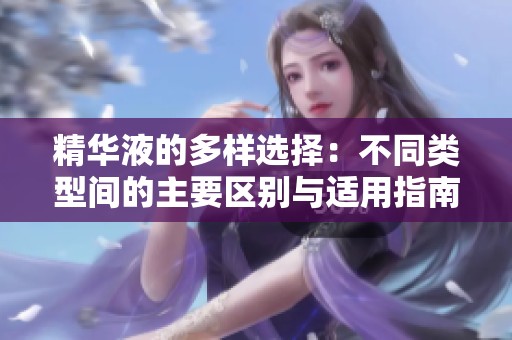 精华液的多样选择：不同类型间的主要区别与适用指南