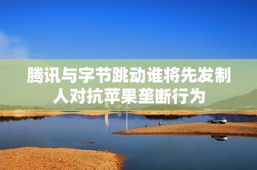 腾讯与字节跳动谁将先发制人对抗苹果垄断行为