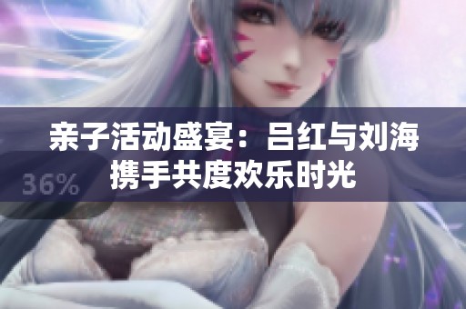 亲子活动盛宴：吕红与刘海携手共度欢乐时光